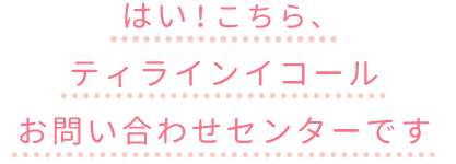 はい、こちらティラインイコールお問い合わせセンターです