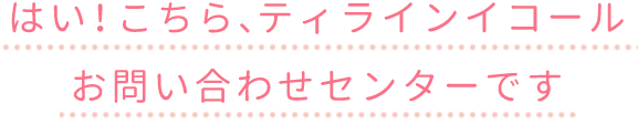 はい、こちらティラインイコールお問い合わせセンターです