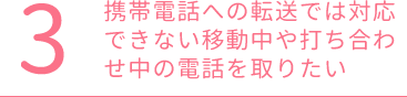 携帯電話への転送では対応できない移動中や打ち合わせ中の電話を取りたい